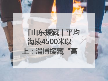 山东援藏｜平均海拔4500米以上：淄博援藏“高”在哪里？